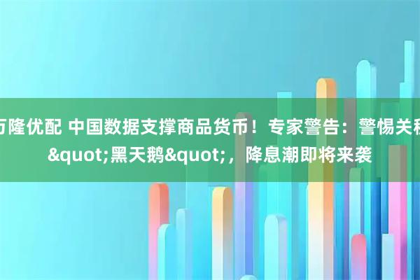 万隆优配 中国数据支撑商品货币！专家警告：警惕关税&quot;黑天鹅&quot;，降息潮即将来袭