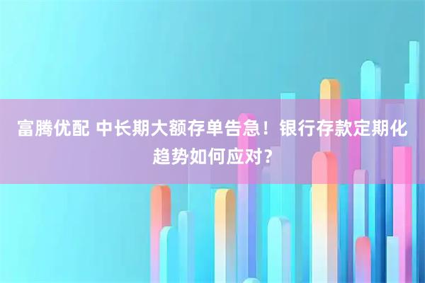 富腾优配 中长期大额存单告急！银行存款定期化趋势如何应对？