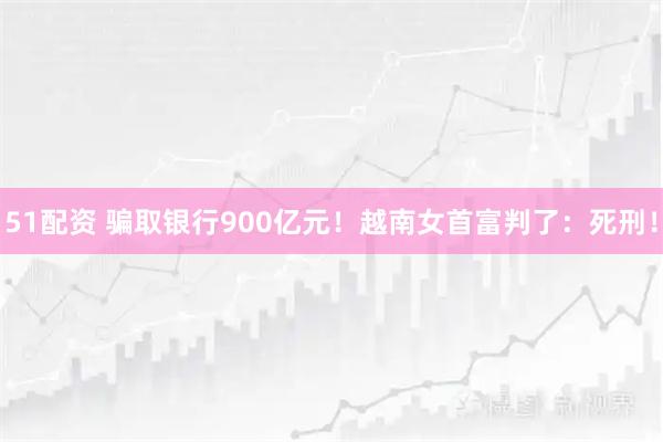 51配资 骗取银行900亿元！越南女首富判了：死刑！
