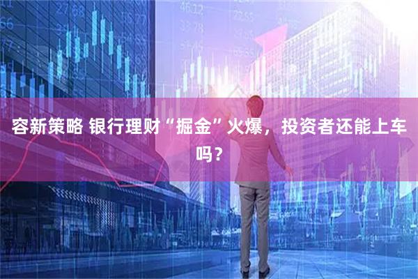 容新策略 银行理财“掘金”火爆，投资者还能上车吗？