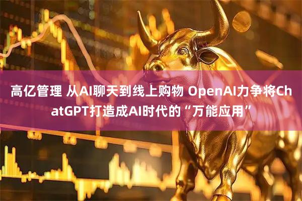高亿管理 从AI聊天到线上购物 OpenAI力争将ChatGPT打造成AI时代的“万能应用”