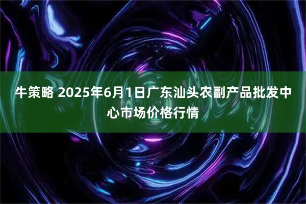 牛策略 2025年6月1日广东汕头农副产品批发中心市场价格行情
