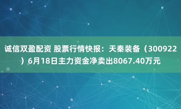 诚信双盈配资 股票行情快报：天秦装备（300922）6月18日主力资金净卖出8067.40万元
