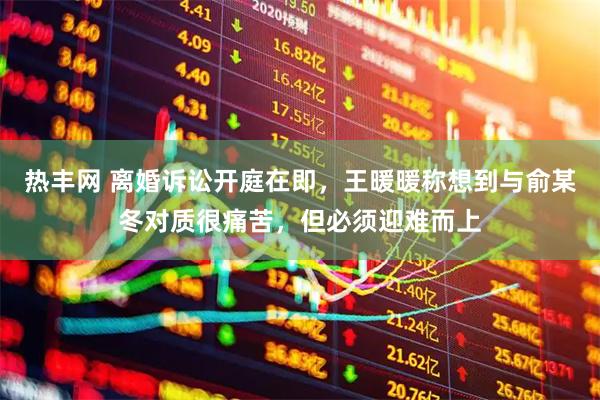 热丰网 离婚诉讼开庭在即，王暖暖称想到与俞某冬对质很痛苦，但必须迎难而上