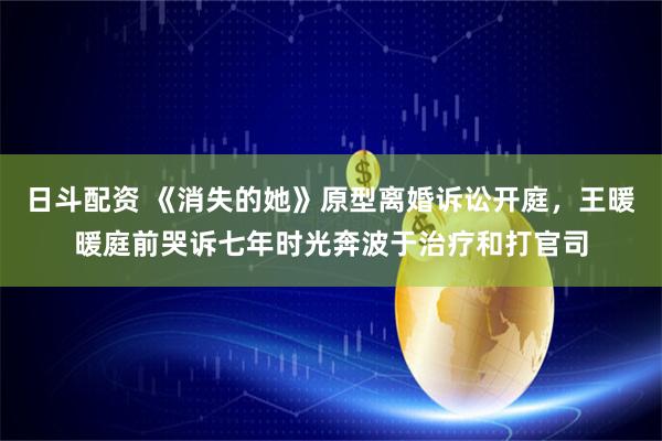 日斗配资 《消失的她》原型离婚诉讼开庭，王暖暖庭前哭诉七年时光奔波于治疗和打官司