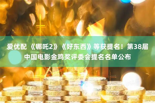 爱优配 《哪吒2》《好东西》等获提名！第38届中国电影金鸡奖评委会提名名单公布
