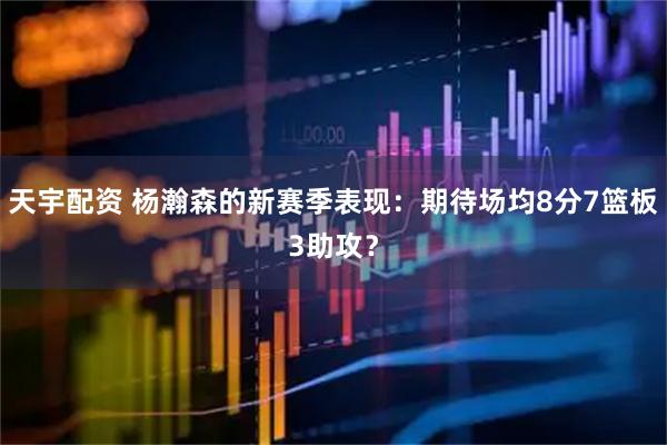 天宇配资 杨瀚森的新赛季表现：期待场均8分7篮板3助攻？