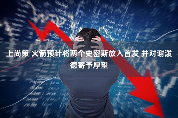 上尚策 火箭预计将两个史密斯放入首发 并对谢泼德寄予厚望