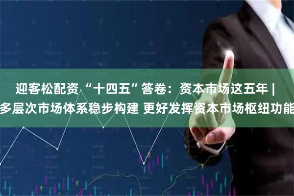 迎客松配资 “十四五”答卷：资本市场这五年 | 多层次市场体系稳步构建 更好发挥资本市场枢纽功能