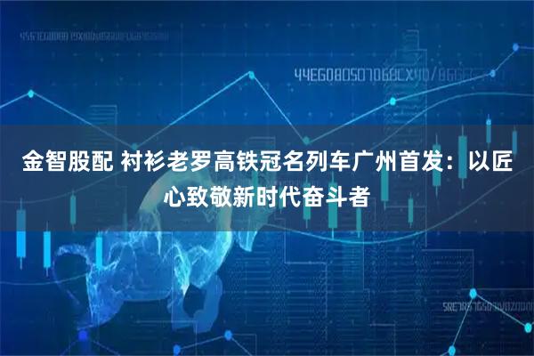 金智股配 衬衫老罗高铁冠名列车广州首发：以匠心致敬新时代奋斗者
