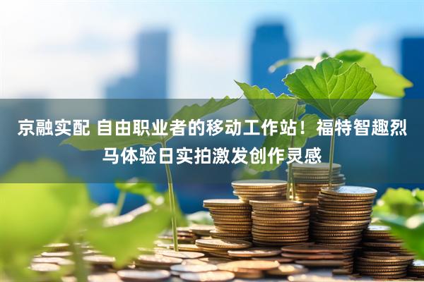 京融实配 自由职业者的移动工作站！福特智趣烈马体验日实拍激发创作灵感