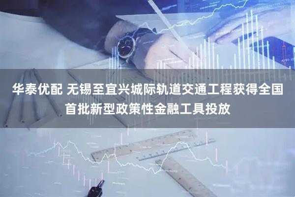 华泰优配 无锡至宜兴城际轨道交通工程获得全国首批新型政策性金融工具投放