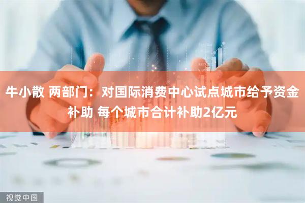 牛小散 两部门：对国际消费中心试点城市给予资金补助 每个城市合计补助2亿元
