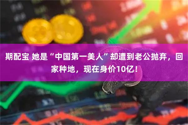 期配宝 她是“中国第一美人”却遭到老公抛弃，回家种地，现在身价10亿！