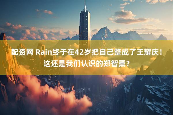 配资网 Rain终于在42岁把自己整成了王耀庆！这还是我们认识的郑智薰？
