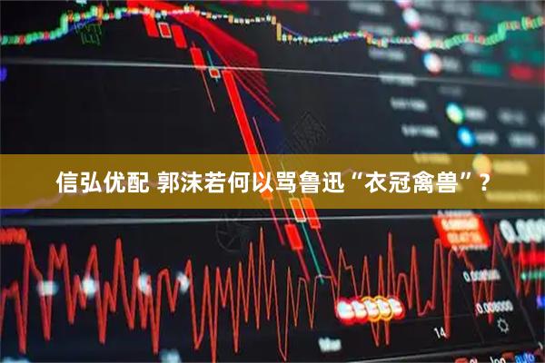 信弘优配 郭沫若何以骂鲁迅“衣冠禽兽”?