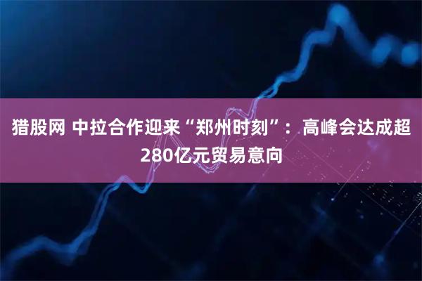 猎股网 中拉合作迎来“郑州时刻”:高峰会达成超280亿元贸易意向