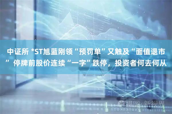 中证所 *ST旭蓝刚领“预罚单”又触及“面值退市” 停牌前股价连续“一字”跌停，投资者何去何从