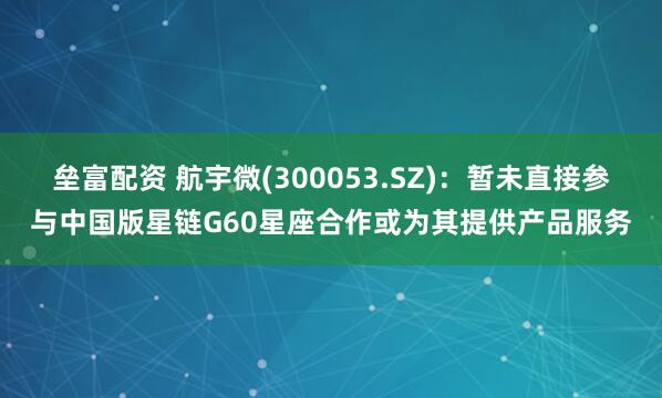 垒富配资 航宇微(300053.SZ)：暂未直接参与中国版星链G60星座合作或为其提供产品服务