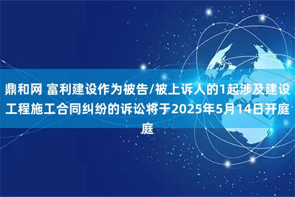 鼎和网 富利建设作为被告/被上诉人的1起涉及建设工程施工合同纠纷的诉讼将于2025年5月14日开庭