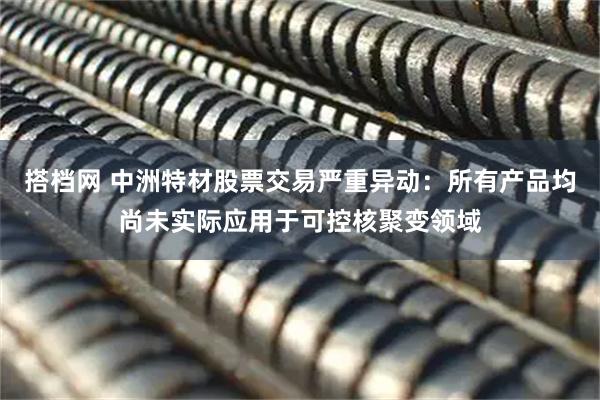 搭档网 中洲特材股票交易严重异动：所有产品均尚未实际应用于可控核聚变领域