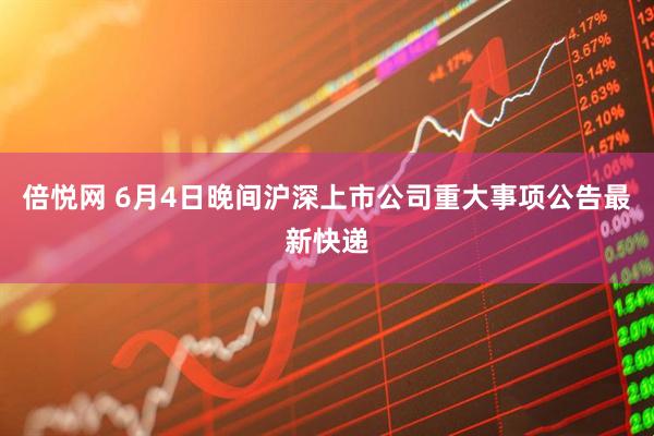 倍悦网 6月4日晚间沪深上市公司重大事项公告最新快递