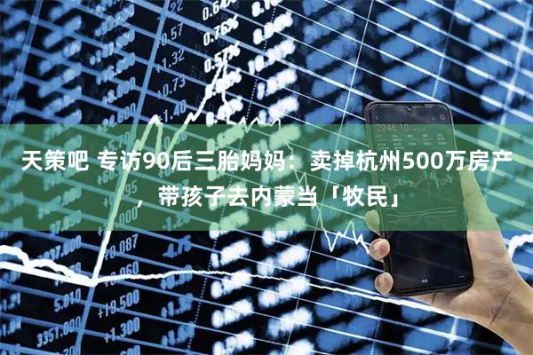 天策吧 专访90后三胎妈妈：卖掉杭州500万房产，带孩子去内蒙当「牧民」