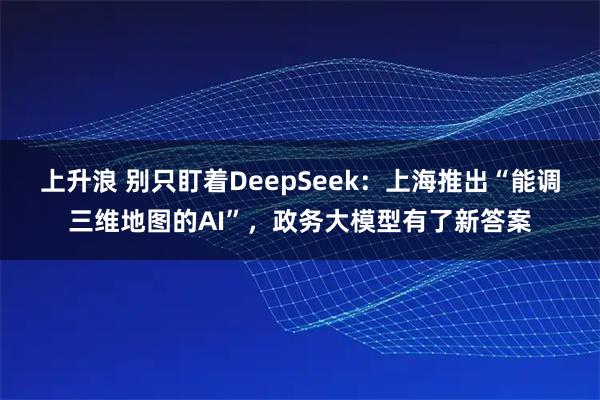 上升浪 别只盯着DeepSeek：上海推出“能调三维地图的AI”，政务大模型有了新答案