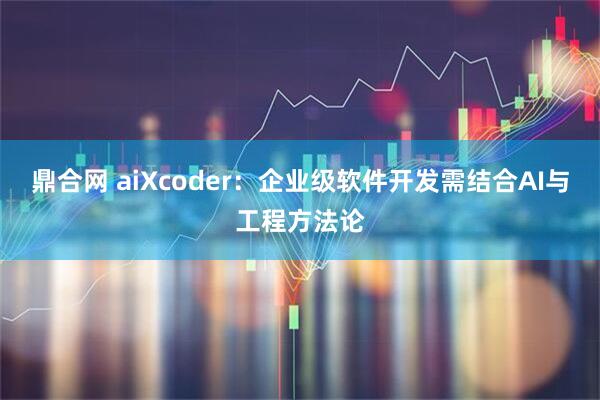 鼎合网 aiXcoder:企业级软件开发需结合AI与工程方法论