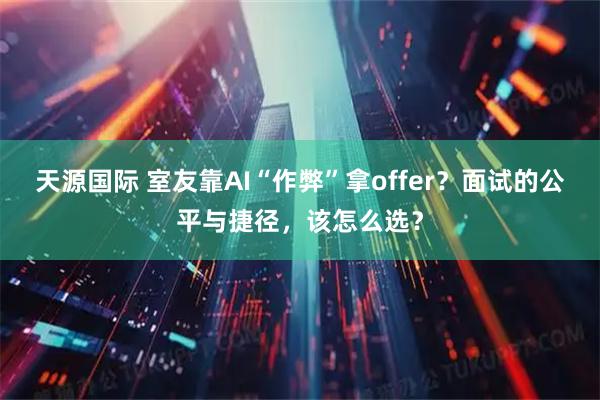 天源国际 室友靠AI“作弊”拿offer？面试的公平与捷径，该怎么选？
