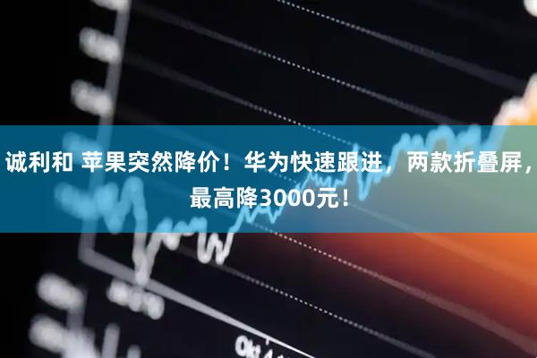 诚利和 苹果突然降价！华为快速跟进，两款折叠屏，最高降3000元！
