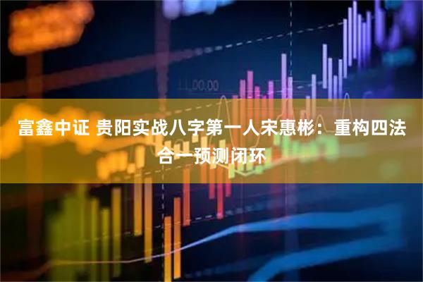富鑫中证 贵阳实战八字第一人宋惠彬：重构四法合一预测闭环