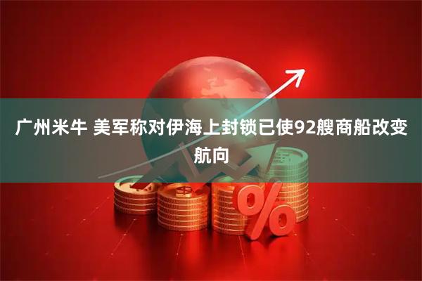 广州米牛 美军称对伊海上封锁已使92艘商船改变航向
